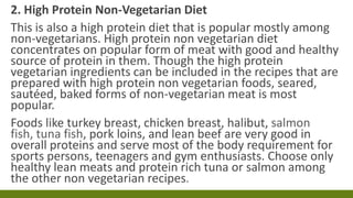 2. High Protein Non-Vegetarian Diet
This is also a high protein diet that is popular mostly among
non-vegetarians. High protein non vegetarian diet
concentrates on popular form of meat with good and healthy
source of protein in them. Though the high protein
vegetarian ingredients can be included in the recipes that are
prepared with high protein non vegetarian foods, seared,
sautéed, baked forms of non-vegetarian meat is most
popular.
Foods like turkey breast, chicken breast, halibut, salmon
fish, tuna fish, pork loins, and lean beef are very good in
overall proteins and serve most of the body requirement for
sports persons, teenagers and gym enthusiasts. Choose only
healthy lean meats and protein rich tuna or salmon among
the other non vegetarian recipes.
 