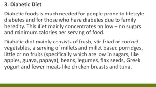 3. Diabetic Diet
Diabetic foods is much needed for people prone to lifestyle
diabetes and for those who have diabetes due to family
heredity. This diet mainly concentrates on low – no sugars
and minimum calories per serving of food.
Diabetic diet mainly consists of fresh, stir fried or cooked
vegetables, a serving of millets and millet based porridges,
little or no fruits (specifically which are low in sugars, like
apples, guava, papaya), beans, legumes, flax seeds, Greek
yogurt and fewer meats like chicken breasts and tuna.
 