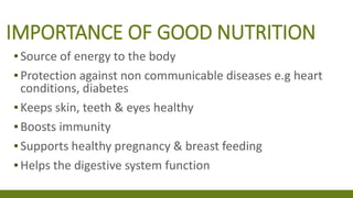 IMPORTANCE OF GOOD NUTRITION
▪Source of energy to the body
▪Protection against non communicable diseases e.g heart
conditions, diabetes
▪Keeps skin, teeth & eyes healthy
▪Boosts immunity
▪Supports healthy pregnancy & breast feeding
▪Helps the digestive system function
 