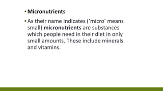 ▪Micronutrients
▪As their name indicates (‘micro’ means
small) micronutrients are substances
which people need in their diet in only
small amounts. These include minerals
and vitamins.
 