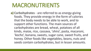 MACRONUTRIENTS
a) Carbohydrates - are referred to as energy-giving
foods. They provide energy in the form of calories
that the body needs to be able to work, and to
support other functions. The main sources of
carbohydrates are bread, wheat, potatoes of all
kinds, maize, rice, cassava, ‘shiro’, pasta, macaroni,
‘kocho’, banana, sweets, sugar cane, sweet fruits, and
honey. Other foods like vegetables, beans, nuts and
seeds contain carbohydrates, but in lesser amounts.
 