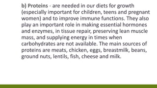 b) Proteins - are needed in our diets for growth
(especially important for children, teens and pregnant
women) and to improve immune functions. They also
play an important role in making essential hormones
and enzymes, in tissue repair, preserving lean muscle
mass, and supplying energy in times when
carbohydrates are not available. The main sources of
proteins are meats, chicken, eggs, breastmilk, beans,
ground nuts, lentils, fish, cheese and milk.
 
