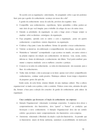 10
De acordo com as organizações entrevistadas, foi perguntado sobre o que nós podemos
fazer para que a gestão do conhecimento aconteça em nosso dia a dia?
A gestão do conhecimento nossa de cada dia, provêem dos seguintes itens:
 Compartilhe seus conhecimentos, experiências, lições aprendidas e idéias podem ser
mais úteis do que você imagina para o trabalho de colegas da sua e de outras áreas.
 Entenda as prioridades da organização no curto e longo prazo e busque sempre se
atualizar sobre as diretrizes estratégicas da organização.
 Faça perguntas, aprenda com os outros e com a organização, pense em quanto
conhecimento e experiência existem disponíveis na organização.
 Colabore e faça junto é uma das melhores formas de aprender e trocar conhecimentos.
 Valorize as iniciativas de colaboração e compartilhamento dos colegas, seja pro ativo.
 Mantenha-se “antenado” acompanhando o que acontece no mundo, em outros setores e
na própria empresa em relação aos conhecimentos de interesse. Leia, escute, assista,
informe-se: fontes de informação e conhecimento não faltam. Você pode contribuir para
manter a empresa atualizada com os melhores conceitos e práticas.
 Conecte-se às redes de conhecimento, as redes de relacionamento são essenciais para o
fluxo de conhecimentos.
 Tenha visão de futuro e não se preocupe se no início apenas você estiver compartilhando
conhecimentos, continue sendo proativo. Mudanças culturais levam tempo e dependem
de pequenos gestos dia após dia.
Sendo assim, de certa forma estamos falando de uma mudança cultural. Mas a cultura
organizacional se muda com a prática, e não o contrário. Práticas como estas, adotadas dia após
dia, formam a base para a adoção dos conceitos de gestão do conhecimento pela cultura da
organização.
Cinco condições que favorecem a Criação do conhecimento nas empresas:
 Intenção Organizacional: relacionada à estratégia corporativa. A empresa deve elevar o
comprometimento dos funcionários, deve “querer” e “bancar” as condições que
favoreçam o novo conhecimento. A Intenção Organizacional deve dar um sentido
coletivo que promova maior comprometimento dos funcionários com a empresa.
 Autonomia: relacionada à liberdade de criação e ação dos funcionários. Ao permitir que
os funcionários atuem de forma autônoma, aumentam as possibilidades de motivação
 