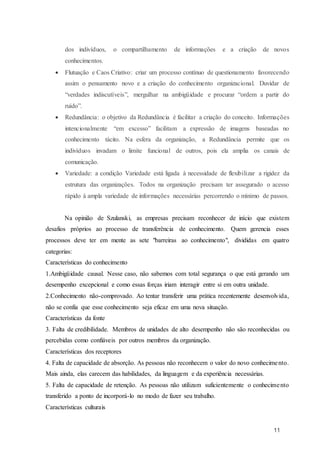 11
dos indivíduos, o compartilhamento de informações e a criação de novos
conhecimentos.
 Flutuação e Caos Criativo: criar um processo contínuo de questionamento favorecendo
assim o pensamento novo e a criação do conhecimento organizacional. Duvidar de
“verdades indiscutíveis”, mergulhar na ambigüidade e procurar “ordem a partir do
ruído”.
 Redundância: o objetivo da Redundância é facilitar a criação do conceito. Informações
intencionalmente “em excesso” facilitam a expressão de imagens baseadas no
conhecimento tácito. Na esfera da organização, a Redundância permite que os
indivíduos invadam o limite funcional de outros, pois ela amplia os canais de
comunicação.
 Variedade: a condição Variedade está ligada à necessidade de flexibilizar a rigidez da
estrutura das organizações. Todos na organização precisam ter assegurado o acesso
rápido à ampla variedade de informações necessárias percorrendo o mínimo de passos.
Na opinião de Szulanski, as empresas precisam reconhecer de início que existem
desafios próprios ao processo de transferência de conhecimento. Quem gerencia esses
processos deve ter em mente as sete "barreiras ao conhecimento", divididas em quatro
categorias:
Características do conhecimento
1.Ambigüidade causal. Nesse caso, não sabemos com total segurança o que está gerando um
desempenho excepcional e como essas forças iriam interagir entre si em outra unidade.
2.Conhecimento não-comprovado. Ao tentar transferir uma prática recentemente desenvolvida,
não se confia que esse conhecimento seja eficaz em uma nova situação.
Características da fonte
3. Falta de credibilidade. Membros de unidades de alto desempenho não são reconhecidas ou
percebidas como confiáveis por outros membros da organização.
Características dos receptores
4. Falta de capacidade de absorção. As pessoas não reconhecem o valor do novo conhecimento.
Mais ainda, elas carecem das habilidades, da linguagem e da experiência necessárias.
5. Falta de capacidade de retenção. As pessoas não utilizam suficientemente o conhecimento
transferido a ponto de incorporá-lo no modo de fazer seu trabalho.
Características culturais
 