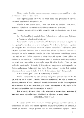 13
Clusters- reunião de várias empresas que ocupam o mesmo espaço geográfico, ou seja,
pólo industriais, ruas ou bairros inteiros.
Essas empresas podem ser ou não do mesmo ramo como prestadores de serviços,
vendedoras de eletrônicos, terceirizados, etc.
Segundo o autor Michel Porter, cluster são grupos de empresas, fornecedores,
instituições ou indústrias que surgem em determinadas localizações geográficas.
Os clusters também podem ser lojas do mesmo ramo em determinadas ruas de uma
cidade.
Ex: – Rua Santa Efigênia na cidade de são Paulo, onde só se vende produtos eletrônicos
a) Como é feita a Gestão do Conhecimento?
Nesse contexto, observa-se que a Gestão do Conhecimento tem crescido em importância
nas organizações. Em alguns casos, como na Empresa Acesso Express Serviços de Logística
em Transportes Ltda. implantou-se um modelo completo de Gestão do Conhecimento e tem
sido feita com muita autonomia, onde os colaboradores passam por processos periódicos de
reciclagem em relação à mudança constante que ocorre com as trocas de tecnologia, onde a
cada troca um novo cenário e costuma ter como carro-chefe algumas formas distintas de
manifestação da implantação. Em outros casos e setores, a organização passa por abordagens
um pouco mais conservadora, contemplando apenas iniciativas isoladas. Dentre as mais
conhecidas manifestações da Gestão do Conhecimento encontram-se as Comunidades de
Práticas, os Portais do Conhecimento entre outros. Nesse contexto, o objetivo deste projeto é
estudar essas formas da manifestação da Gestão do Conhecimento dentro da organização.
b) Há o incentivo para a Gestão do conhecimento na empresa?
Pessoas e empresas têm uma idéia errada de que é preciso gerenciar conhecimento. “O
que pode ser feito é facilitar a criação e a troca de conhecimento por meio de milhares de
processos, mudanças de locais, hierarquias, sistemas de incentivos, ou seja, o que se gerencia
são as pessoas, o gerente lida com pessoas, com espaço, com processos, o conhecimento talvez
seja a única coisa a inevitavelmente pertencente ao individuo”.
Todo e qualquer incentivo é bem vindo, para gerenciar conhecimento, no entanto, é
importante apontar que conhecimento e habilidade só terão êxitos se houver atitude.
CONSIDERAÇÕES FINAIS
A economia mundial tem passado por mudanças profundas nas últimas décadas. O
conhecimento tem função cada vez mais importante nos processos produtivos das empresas, à
medida que produtos e serviços possuem cada vez mais conhecimento agregado. É nesse
 