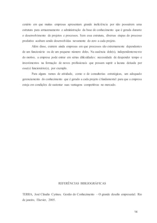 14
cenário em que muitas empresas apresentam grande ineficiência por não possuírem uma
estrutura para armazenamento e administração da base de conhecimento que é gerada durante
o desenvolvimento de projetos e processos. Sem essa estrutura, diversas etapas do processo
produtivo acabam sendo desenvolvidas novamente do zero a cada projeto.
Além disso, existem ainda empresas em que processos são extremamente dependentes
de um funcionário ou de um pequeno número deles. Na ausência dele(s), independentemente
do motivo, a empresa pode entrar em sérias dificuldades: necessidade de despender tempo e
investimentos na formação de novos profissionais que possam suprir a lacuna deixada por
esse(s) funcionário(s), por exemplo.
Para alguns ramos de atividade, como o de consultorias estratégicas, um adequado
gerenciamento do conhecimento que é gerado a cada projeto é fundamental para que a empresa
esteja em condições de sustentar suas vantagens competitivas no mercado.
REFERÊNCIAS BIBLIOGRÁFICAS
TERRA, José Cláudio Cyrineu. Gestão do Conhecimento – O grande desafio empresarial. Rio
de janeiro, Elsevier, 2005.
 