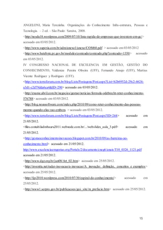 15
ANGELONI, Maria Terezinha. Organizações do Conhecimento Infra-estrutura, Pessoas e
Tecnologia. – 2 ed. – São Paulo: Saraiva, 2008.
<http://nosda18.wordpress.com/2009/07/10/lista-rapida-de-empresas-que-investem-em-gc/>
acessado em 03/05/2012.
<http://www.superia.com.br/adm/anexo1/anexo/COM60.pdf > acessado em 03/05/2012
<http://www.batebyte.pr.gov.br/modules/conteudo/conteudo.php?conteudo=1350> acessado
em 03/05/2012.
IV CONGRESSO NACIONAL DE EXCELENCIA EM GESTÃO, GESTÃO DO
CONHECIMENTO, Valdenize Pereira Oliveira (UFF), Fernando Araujo (UFF), Martius
Vicente Rodriguez y Rodrigues (UFF).
<http://www.terraforum.com.br/blog/Lists/Postagens/Post.aspx?List=b2b6952d-29c2-4624-
a3d1-c2d79dda6ca4&ID=290> acessado em 03/05/2012.
<http://exame.abril.com.br/negocios/gestao/noticias/formula-odebrecht-reter-conhecimento-
576788> acessado em 03/05/2012.
<http://blog.noussoftware.com/index.php/2010/09/como-reter-conhecimento-das-pessoas-
mesmo-quando-elas-vao-embora > acessado em 03/05/2012.
<http://www.terraforum.com.br/blog/Lists/Postagens/Post.aspx?ID=244> acessado em
21/05/2012.
<files.contabiladmbauru2011.webnode.com.br/.../webslides_aula_3.pdf> acessado em
21/05/2012.
<http://gestaoconhecimentoinovacoes.blogspot.com.br/2010/09/as-barreiras-ao-
conhecimento.html> acessado em 21/05/2012.
http://www.excelenciaemgestao.org/Portals/2/documents/cneg6/anais/T10_0326_1121.pdf
acessado em 21/05/2012.
<http://www.dgz.org.br/jun08/Art_02.htm> acessado em 25/05/2012.
<http://inventta.net/radar-inovacao/a-inovacao/A inovação: definição, conceitos e exemplos>
acessado em 25/05/2012.
<http://fgv2010.wordpress.com/2010/07/30/espiral-do-conhecimento/> acessado em
25/05/2012.
<http://www1.serpro.gov.br/publicacoes/gco_site/m_prefacio.htm> acessado em 25/05/2012.
 