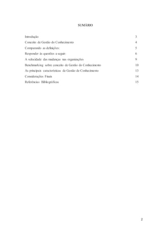 2
SUMÁRIO
Introdução 3
Conceito de Gestão do Conhecimento 4
Comparando as definições: 5
Responder às questões a seguir: 6
A velocidade das mudanças nas organizações 9
Benchmarking sobre conceito de Gestão do Conhecimento 10
As principais características de Gestão de Conhecimento 13
Considerações Finais 14
Referências Bibliográficas 15
 