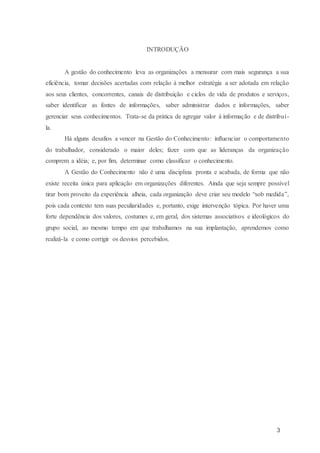 3
INTRODUÇÃO
A gestão do conhecimento leva as organizações a mensurar com mais segurança a sua
eficiência, tomar decisões acertadas com relação à melhor estratégia a ser adotada em relação
aos seus clientes, concorrentes, canais de distribuição e ciclos de vida de produtos e serviços,
saber identificar as fontes de informações, saber administrar dados e informações, saber
gerenciar seus conhecimentos. Trata-se da prática de agregar valor à informação e de distribuí-
la.
Há alguns desafios a vencer na Gestão do Conhecimento: influenciar o comportamento
do trabalhador, considerado o maior deles; fazer com que as lideranças da organização
comprem a idéia; e, por fim, determinar como classificar o conhecimento.
A Gestão do Conhecimento não é uma disciplina pronta e acabada, de forma que não
existe receita única para aplicação em organizações diferentes. Ainda que seja sempre possível
tirar bom proveito da experiência alheia, cada organização deve criar seu modelo “sob medida”,
pois cada contexto tem suas peculiaridades e, portanto, exige intervenção tópica. Por haver uma
forte dependência dos valores, costumes e, em geral, dos sistemas associativos e ideológicos do
grupo social, ao mesmo tempo em que trabalhamos na sua implantação, aprendemos como
realizá-la e como corrigir os desvios percebidos.
 