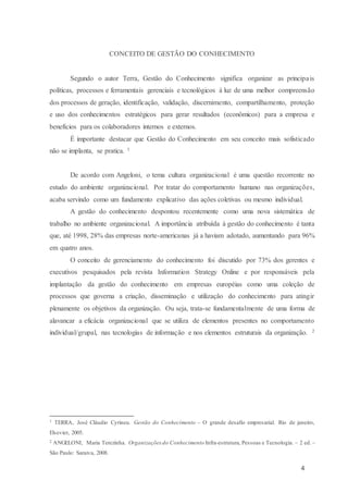 4
CONCEITO DE GESTÃO DO CONHECIMENTO
Segundo o autor Terra, Gestão do Conhecimento significa organizar as principais
políticas, processos e ferramentais gerenciais e tecnológicos à luz de uma melhor compreensão
dos processos de geração, identificação, validação, discernimento, compartilhamento, proteção
e uso dos conhecimentos estratégicos para gerar resultados (econômicos) para a empresa e
benefícios para os colaboradores internos e externos.
É importante destacar que Gestão do Conhecimento em seu conceito mais sofisticado
não se implanta, se pratica. 1
De acordo com Angeloni, o tema cultura organizacional é uma questão recorrente no
estudo do ambiente organizacional. Por tratar do comportamento humano nas organizações,
acaba servindo como um fundamento explicativo das ações coletivas ou mesmo individual.
A gestão do conhecimento despontou recentemente como uma nova sistemática de
trabalho no ambiente organizacional. A importância atribuída à gestão do conhecimento é tanta
que, até 1998, 28% das empresas norte-americanas já a haviam adotado, aumentando para 96%
em quatro anos.
O conceito de gerenciamento do conhecimento foi discutido por 73% dos gerentes e
executivos pesquisados pela revista Information Strategy Online e por responsáveis pela
implantação da gestão do conhecimento em empresas européias como uma coleção de
processos que governa a criação, disseminação e utilização do conhecimento para atingir
plenamente os objetivos da organização. Ou seja, trata-se fundamentalmente de uma forma de
alavancar a eficácia organizacional que se utiliza de elementos presentes no comportamento
individual/grupal, nas tecnologias de informação e nos elementos estruturais da organização. 2
1 TERRA, José Cláudio Cyrineu. Gestão do Conhecimento – O grande desafio empresarial. Rio de janeiro,
Elsevier, 2005.
2 ANGELONI, Maria Terezinha. Organizações do Conhecimento Infra-estrutura, Pessoas e Tecnologia. – 2 ed. –
São Paulo: Saraiva, 2008.
 