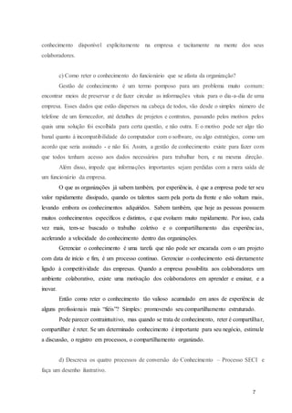 7
conhecimento disponível explicitamente na empresa e tacitamente na mente dos seus
colaboradores.
c) Como reter o conhecimento do funcionário que se afasta da organização?
Gestão de conhecimento é um termo pomposo para um problema muito comum:
encontrar meios de preservar e de fazer circular as informações vitais para o dia-a-dia de uma
empresa. Esses dados que estão dispersos na cabeça de todos, vão desde o simples número de
telefone de um fornecedor, até detalhes de projetos e contratos, passando pelos motivos pelos
quais uma solução foi escolhida para certa questão, e não outra. E o motivo pode ser algo tão
banal quanto à incompatibilidade do computador com o software, ou algo estratégico, como um
acordo que seria assinado - e não foi. Assim, a gestão de conhecimento existe para fazer com
que todos tenham acesso aos dados necessários para trabalhar bem, e na mesma direção.
Além disso, impede que informações importantes sejam perdidas com a mera saída de
um funcionário da empresa.
O que as organizações já sabem também, por experiência, é que a empresa pode ter seu
valor rapidamente dissipado, quando os talentos saem pela porta da frente e não voltam mais,
levando embora os conhecimentos adquiridos. Sabem também, que hoje as pessoas possuem
muitos conhecimentos específicos e distintos, e que evoluem muito rapidamente. Por isso, cada
vez mais, tem-se buscado o trabalho coletivo e o compartilhamento das experiências,
acelerando a velocidade do conhecimento dentro das organizações.
Gerenciar o conhecimento é uma tarefa que não pode ser encarada com o um projeto
com data de início e fim, é um processo contínuo. Gerenciar o conhecimento está diretamente
ligado à competitividade das empresas. Quando a empresa possibilita aos colaboradores um
ambiente colaborativo, existe uma motivação dos colaboradores em aprender e ensinar, e a
inovar.
Então como reter o conhecimento tão valioso acumulado em anos de experiência de
alguns profissionais mais “fiéis”? Simples: promovendo seu compartilhamento estruturado.
Pode parecer contraintuitivo, mas quando se trata de conhecimento, reter é compartilhar,
compartilhar é reter. Se um determinado conhecimento é importante para seu negócio, estimule
a discussão, o registro em processos, o compartilhamento organizado.
d) Descreva os quatro processos de conversão do Conhecimento – Processo SECI e
faça um desenho ilustrativo.
 