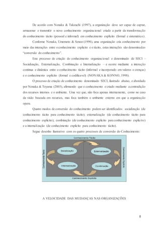 8
De acordo com Nonaka & Takeuchi (1997), a organização deve ser capaz de captar,
armazenar e transmitir o novo conhecimento organizacional criado a partir da transformação
do conhecimento tácito (pessoal e informal) em conhecimento explícito (formal e sistemático).
Conforme Nonaka, Umemoto & Senoo (1996), uma organização cria conhecimento por
meio das interações entre o conhecimento explicito e o tácito, estas interações são denominadas
“conversão do conhecimento”.
Este processo de criação do conhecimento organizacional e denominado de SECI –
Socialização, Externalização, Combinação e Internalização – e ocorre mediante a interação
continua e dinâmica entre o conhecimento tácito (informal e incorporado em valores e crenças)
e o conhecimento explícito (formal e codificavel) (NONAKA & KONNO, 1998).
O processo de criação de conhecimento denominado SECI, ilustrado abaixo, e abordado
por Nonaka & Toyama (2003), afirmando que o conhecimento e criado mediante a contradição
dos recursos internos e o ambiente. Uma vez que, não foca apenas internamente, como no caso
da visão baseada em recursos, mas foca também o ambiente externo em que a organização
opera.
Quatro modos de conversão do conhecimento podem ser identificados: socialização (de
conhecimento tácito para conhecimento tácito); externalização (de conhecimento tácito para
conhecimento explicito); combinação (de conhecimento explicito para conhecimento explicito)
e a internalização (de conhecimento explicito para conhecimento tácito).
Segue desenho ilustrativo com os quatro processos de conversão do Conhecimento:
A VELOCIDADE DAS MUDANÇAS NAS ORGANIZAÇÕES
 
