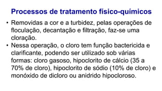 Processos de tratamento físico-químicos
• Removidas a cor e a turbidez, pelas operações de
floculação, decantação e filtração, faz-se uma
cloração.
• Nessa operação, o cloro tem função bactericida e
clarificante, podendo ser utilizado sob várias
formas: cloro gasoso, hipoclorito de cálcio (35 a
70% de cloro), hipoclorito de sódio (10% de cloro) e
monóxido de dicloro ou anidrido hipocloroso.
 
