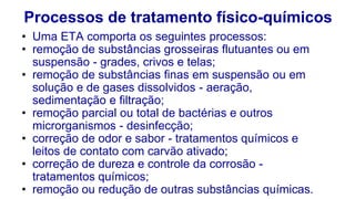 Processos de tratamento físico-químicos
• Uma ETA comporta os seguintes processos:
• remoção de substâncias grosseiras flutuantes ou em
suspensão - grades, crivos e telas;
• remoção de substâncias finas em suspensão ou em
solução e de gases dissolvidos - aeração,
sedimentação e filtração;
• remoção parcial ou total de bactérias e outros
microrganismos - desinfecção;
• correção de odor e sabor - tratamentos químicos e
leitos de contato com carvão ativado;
• correção de dureza e controle da corrosão -
tratamentos químicos;
• remoção ou redução de outras substâncias químicas.
 