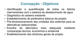 Concepção - Objetivos
• Identificação e quantificação de todos os fatores
intervenientes com o sistema de abastecimento de água
• Diagnóstico do sistema existente
• Estabelecimento de parâmetros básicos de projeto
• Pré-dimensionamento das unidades dos sistemas para as
alternativas selecionadas
• Escolha da alternativa mais adequada mediante
comparação técnica, econômica e ambiental
• Estabelecimento das diretrizes gerais de projeto
 
