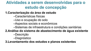 Atividades a serem desenvolvidas para o
estudo de concepção
1.Caracterização da área de estudo
–Características físicas
–Uso e ocupação do solo
–Aspectos sociais e econômicos
–Sistemas de infraestrutura e condições sanitárias
2.Análise do sistema de abastecimento de água existente
–Descrição
–Diagnóstico
3.Levantamento dos estudos e planos existentes
 