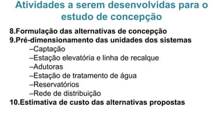 Atividades a serem desenvolvidas para o
estudo de concepção
8.Formulação das alternativas de concepção
9.Pré-dimensionamento das unidades dos sistemas
–Captação
–Estação elevatória e linha de recalque
–Adutoras
–Estação de tratamento de água
–Reservatórios
–Rede de distribuição
10.Estimativa de custo das alternativas propostas
 