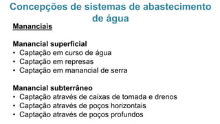 Concepções de sistemas de abastecimento
de água
Mananciais
Manancial superficial
• Captação em curso de água
• Captação em represas
• Captação em manancial de serra
Manancial subterrâneo
• Captação através de caixas de tomada e drenos
• Captação através de poços horizontais
• Captação através de poços profundos
 