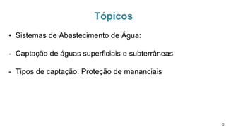 Tópicos
• Sistemas de Abastecimento de Água:
- Captação de águas superficiais e subterrâneas
- Tipos de captação. Proteção de mananciais
2
 