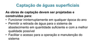 Captação de águas superficiais
As obras de captação devem ser projetadas e
construídas para:
• Funcionar ininterruptamente em qualquer época do ano
• Permitir a retirada de água para o sistema de
abastecimento em quantidade suficiente e com a melhor
qualidade possível
• Facilitar o acesso para a operação e manutenção do
sistema
 