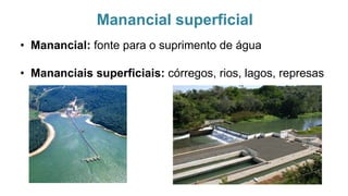 Manancial superficial
• Manancial: fonte para o suprimento de água
• Mananciais superficiais: córregos, rios, lagos, represas
 