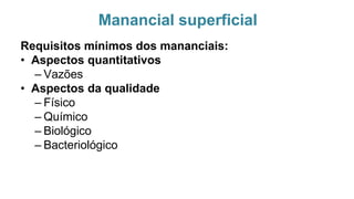Manancial superficial
Requisitos mínimos dos mananciais:
• Aspectos quantitativos
– Vazões
• Aspectos da qualidade
– Físico
– Químico
– Biológico
– Bacteriológico
 