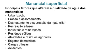 Manancial superficial
Principais fatores que alteram a qualidade da água dos
mananciais:
• Urbanização
• Erosão e assoreamento
• Desmatamento e supressão da mata ciliar
• Recreação e lazer
• Indústrias e minerações
• Resíduos sólidos
• Atividades e resíduos agrícolas
• Esgotos domésticos
• Cargas difusas
• Acidentes
 