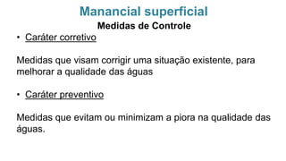 Manancial superficial
Medidas de Controle
• Caráter corretivo
Medidas que visam corrigir uma situação existente, para
melhorar a qualidade das águas
• Caráter preventivo
Medidas que evitam ou minimizam a piora na qualidade das
águas.
 