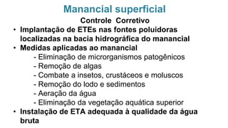Manancial superficial
Controle Corretivo
• Implantação de ETEs nas fontes poluidoras
localizadas na bacia hidrográfica do manancial
• Medidas aplicadas ao manancial
- Eliminação de microrganismos patogênicos
- Remoção de algas
- Combate a insetos, crustáceos e moluscos
- Remoção do lodo e sedimentos
- Aeração da água
- Eliminação da vegetação aquática superior
• Instalação de ETA adequada à qualidade da água
bruta
 