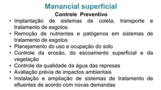 Manancial superficial
Controle Preventivo
• Implantação de sistemas de coleta, transporte e
tratamento de esgotos
• Remoção de nutrientes e patógenos em sistemas de
tratamento de esgotos
• Planejamento do uso e ocupação do solo
• Controle da erosão, do escoamento superficial e da
vegetação
• Controle da qualidade da água das represas
• Avaliação prévia de impactos ambientais
• Instalação e ampliação de sistemas de tratamento de
efluentes de acordo com novas demandas
 