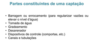 Partes constituintes de uma captação
• Barragem ou enrocamento (para regularizar vazões ou
elevar o nível d’água)
• Tomada de água
• Gradeamento
• Desarenador
• Dispositivos de controle (comportas, etc.)
• Canais e tubulações
 