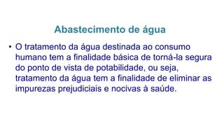 Abastecimento de água
• O tratamento da água destinada ao consumo
humano tem a finalidade básica de torná-la segura
do ponto de vista de potabilidade, ou seja,
tratamento da água tem a finalidade de eliminar as
impurezas prejudiciais e nocivas à saúde.
 