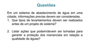 Em um sistema de abastecimento de água em uma
cidade, informações previas devem ser consideradas.
1. Que tipos de levantamentos devem ser realizados
antes de um projeto do sistema?
2. Listar ações que podem/devem ser tomadas para
garantir a proteção dos mananciais em relação a
qualidade de águas?
Questões
 
