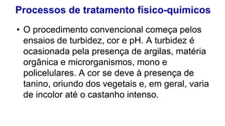 Processos de tratamento físico-químicos
• O procedimento convencional começa pelos
ensaios de turbidez, cor e pH. A turbidez é
ocasionada pela presença de argilas, matéria
orgânica e microrganismos, mono e
policelulares. A cor se deve à presença de
tanino, oriundo dos vegetais e, em geral, varia
de incolor até o castanho intenso.
 
