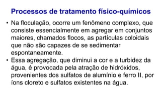 Processos de tratamento físico-químicos
• Na floculação, ocorre um fenômeno complexo, que
consiste essencialmente em agregar em conjuntos
maiores, chamados flocos, as partículas coloidais
que não são capazes de se sedimentar
espontaneamente.
• Essa agregação, que diminui a cor e a turbidez da
água, é provocada pela atração de hidróxidos,
provenientes dos sulfatos de alumínio e ferro II, por
íons cloreto e sulfatos existentes na água.
 