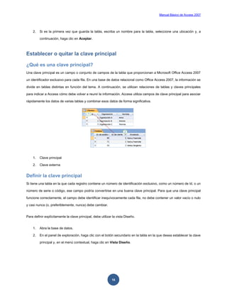 Manual Básico de Access 2007




    2.   Si es la primera vez que guarda la tabla, escriba un nombre para la tabla, seleccione una ubicación y, a

         continuación, haga clic en Aceptar.



Establecer o quitar la clave principal

¿Qué es una clave principal?
Una clave principal es un campo o conjunto de campos de la tabla que proporcionan a Microsoft Office Access 2007

un identificador exclusivo para cada fila. En una base de datos relacional como Office Access 2007, la información se

divide en tablas distintas en función del tema. A continuación, se utilizan relaciones de tablas y claves principales

para indicar a Access cómo debe volver a reunir la información. Access utiliza campos de clave principal para asociar

rápidamente los datos de varias tablas y combinar esos datos de forma significativa.




    1.   Clave principal

    2.   Clave externa


Definir la clave principal
Si tiene una tabla en la que cada registro contiene un número de identificación exclusivo, como un número de Id. o un

número de serie o código, ese campo podría convertirse en una buena clave principal. Para que una clave principal

funcione correctamente, el campo debe identificar inequívocamente cada fila, no debe contener un valor vacío o nulo

y casi nunca (o, preferiblemente, nunca) debe cambiar.


Para definir explícitamente la clave principal, debe utilizar la vista Diseño.


    1.   Abra la base de datos.

    2.   En el panel de exploración, haga clic con el botón secundario en la tabla en la que desea establecer la clave

         principal y, en el menú contextual, haga clic en Vista Diseño.




                                                             16
 