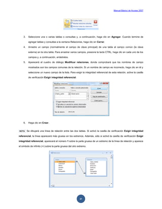 Manual Básico de Access 2007




    3.    Seleccione una o varias tablas o consultas y, a continuación, haga clic en Agregar. Cuando termine de

          agregar tablas y consultas a la ventana Relaciones, haga clic en Cerrar.

    4.    Arrastre un campo (normalmente el campo de clave principal) de una tabla al campo común (la clave

          externa) en la otra tabla. Para arrastrar varios campos, presione la tecla CTRL, haga clic en cada uno de los

          campos y, a continuación, arrástrelos.

    5.    Aparecerá el cuadro de diálogo Modificar relaciones, donde comprobará que los nombres de campo

          mostrados son los campos comunes de la relación. Si un nombre de campo es incorrecto, haga clic en él y

          seleccione un nuevo campo de la lista. Para exigir la integridad referencial de esta relación, active la casilla

          de verificación Exigir integridad referencial.




    6.    Haga clic en Crear.


NOTA     Se dibujará una línea de relación entre las dos tablas. Si activó la casilla de verificación Exigir integridad

referencial, la línea aparecerá más gruesa en los extremos. Además, sólo si activó la casilla de verificación Exigir

integridad referencial, aparecerá el número 1 sobre la parte gruesa de un extremo de la línea de relación y aparece

el símbolo de infinito (∞) sobre la parte gruesa del otro extremo.




                                                            21
 