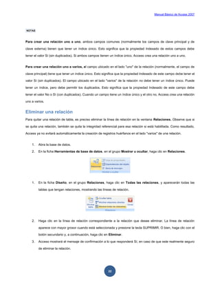 Manual Básico de Access 2007




NOTAS



Para crear una relación uno a uno, ambos campos comunes (normalmente los campos de clave principal y de

clave externa) tienen que tener un índice único. Esto significa que la propiedad Indexado de estos campos debe

tener el valor Sí (sin duplicados). Si ambos campos tienen un índice único, Access crea una relación uno a uno.


Para crear una relación uno a varios, el campo ubicado en el lado "uno" de la relación (normalmente, el campo de

clave principal) tiene que tener un índice único. Esto significa que la propiedad Indexado de este campo debe tener el

valor Sí (sin duplicados). El campo ubicado en el lado "varios" de la relación no debe tener un índice único. Puede

tener un índice, pero debe permitir los duplicados. Esto significa que la propiedad Indexado de este campo debe

tener el valor No o Sí (con duplicados). Cuando un campo tiene un índice único y el otro no, Access crea una relación

uno a varios.


Eliminar una relación
Para quitar una relación de tabla, es preciso eliminar la línea de relación en la ventana Relaciones. Observe que si

se quita una relación, también se quita la integridad referencial para esa relación si está habilitada. Como resultado,

Access ya no evitará automáticamente la creación de registros huérfanos en el lado "varios" de una relación.


    1.   Abra la base de datos.

    2.   En la ficha Herramientas de base de datos, en el grupo Mostrar u ocultar, haga clic en Relaciones.




    1.   En la ficha Diseño, en el grupo Relaciones, haga clic en Todas las relaciones, y aparecerán todas las

         tablas que tengan relaciones, mostrando las líneas de relación.




    2.   Haga clic en la línea de relación correspondiente a la relación que desee eliminar. La línea de relación

         aparece con mayor grosor cuando está seleccionada y presione la tecla SUPRIMIR. O bien, haga clic con el

         botón secundario y, a continuación, haga clic en Eliminar.

    3.   Access mostrará el mensaje de confirmación a lo que responderá Sí, en caso de que este realmente seguro

         de eliminar la relación.




                                                          22
 