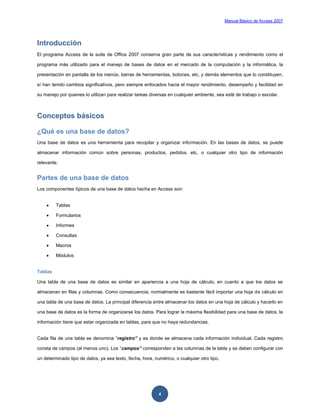 Manual Básico de Access 2007




Introducción
El programa Access de la suite de Office 2007 conserva gran parte de sus características y rendimiento como el

programa más utilizado para el manejo de bases de datos en el mercado de la computación y la informática, la

presentación en pantalla de los menús, barras de herramientas, botones, etc. y demás elementos que lo constituyen,

sí han tenido cambios significativos, pero siempre enfocados hacia el mayor rendimiento, desempeño y facilidad en

su manejo por quienes lo utilizan para realizar tareas diversas en cualquier ambiente, sea esté de trabajo o escolar.



Conceptos básicos

¿Qué es una base de datos?
Una base de datos es una herramienta para recopilar y organizar información. En las bases de datos, se puede

almacenar información común sobre personas, productos, pedidos, etc. o cualquier otro tipo de información

relevante.


Partes de una base de datos
Los componentes típicos de una base de datos hecha en Access son:


        Tablas

        Formularios

        Informes

        Consultas

        Macros

        Módulos


Tablas

Una tabla de una base de datos es similar en apariencia a una hoja de cálculo, en cuanto a que los datos se

almacenan en filas y columnas. Como consecuencia, normalmente es bastante fácil importar una hoja de cálculo en

una tabla de una base de datos. La principal diferencia entre almacenar los datos en una hoja de cálculo y hacerlo en

una base de datos es la forma de organizarse los datos. Para lograr la máxima flexibilidad para una base de datos, la

información tiene que estar organizada en tablas, para que no haya redundancias.


Cada fila de una tabla se denomina “registro” y es donde se almacena cada información individual. Cada registro

consta de campos (al menos uno). Los “campos” corresponden a las columnas de la tabla y se deben configurar con

un determinado tipo de datos, ya sea texto, fecha, hora, numérico, o cualquier otro tipo.




                                                           4
 