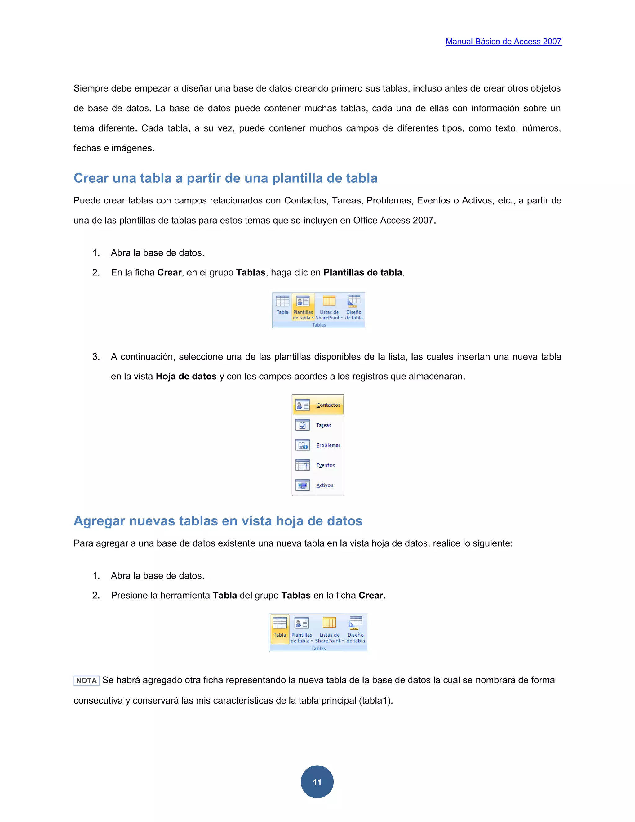 Manual Básico de Access 2007




Siempre debe empezar a diseñar una base de datos creando primero sus tablas, incluso antes de crear otros objetos

de base de datos. La base de datos puede contener muchas tablas, cada una de ellas con información sobre un

tema diferente. Cada tabla, a su vez, puede contener muchos campos de diferentes tipos, como texto, números,

fechas e imágenes.


Crear una tabla a partir de una plantilla de tabla
Puede crear tablas con campos relacionados con Contactos, Tareas, Problemas, Eventos o Activos, etc., a partir de

una de las plantillas de tablas para estos temas que se incluyen en Office Access 2007.


    1.     Abra la base de datos.

    2.     En la ficha Crear, en el grupo Tablas, haga clic en Plantillas de tabla.




    3.     A continuación, seleccione una de las plantillas disponibles de la lista, las cuales insertan una nueva tabla

           en la vista Hoja de datos y con los campos acordes a los registros que almacenarán.




Agregar nuevas tablas en vista hoja de datos
Para agregar a una base de datos existente una nueva tabla en la vista hoja de datos, realice lo siguiente:


    1.     Abra la base de datos.

    2.     Presione la herramienta Tabla del grupo Tablas en la ficha Crear.




NOTA     Se habrá agregado otra ficha representando la nueva tabla de la base de datos la cual se nombrará de forma

consecutiva y conservará las mis características de la tabla principal (tabla1).




                                                            11
 