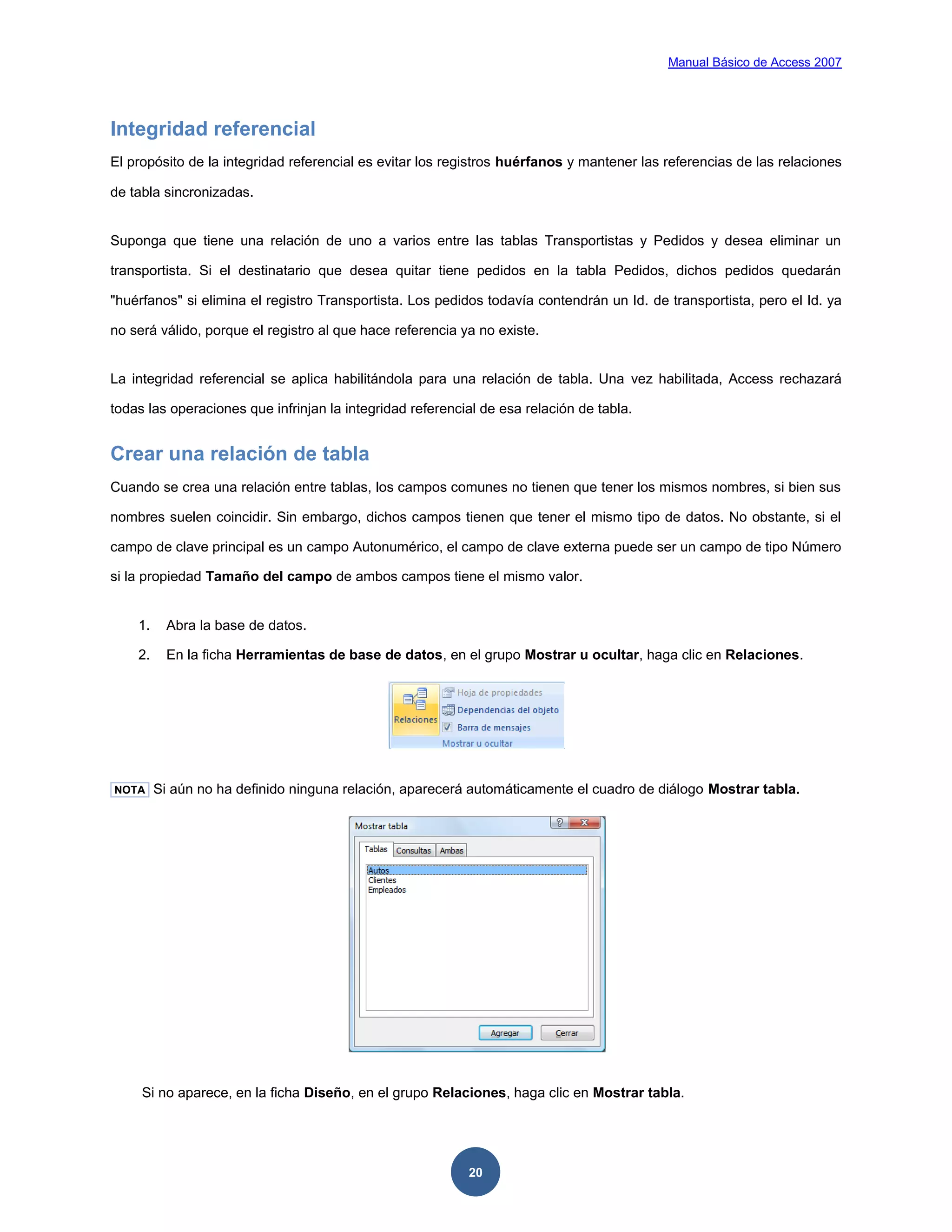 Manual Básico de Access 2007




Integridad referencial
El propósito de la integridad referencial es evitar los registros huérfanos y mantener las referencias de las relaciones

de tabla sincronizadas.


Suponga que tiene una relación de uno a varios entre las tablas Transportistas y Pedidos y desea eliminar un

transportista. Si el destinatario que desea quitar tiene pedidos en la tabla Pedidos, dichos pedidos quedarán

"huérfanos" si elimina el registro Transportista. Los pedidos todavía contendrán un Id. de transportista, pero el Id. ya

no será válido, porque el registro al que hace referencia ya no existe.


La integridad referencial se aplica habilitándola para una relación de tabla. Una vez habilitada, Access rechazará

todas las operaciones que infrinjan la integridad referencial de esa relación de tabla.


Crear una relación de tabla
Cuando se crea una relación entre tablas, los campos comunes no tienen que tener los mismos nombres, si bien sus

nombres suelen coincidir. Sin embargo, dichos campos tienen que tener el mismo tipo de datos. No obstante, si el

campo de clave principal es un campo Autonumérico, el campo de clave externa puede ser un campo de tipo Número

si la propiedad Tamaño del campo de ambos campos tiene el mismo valor.


    1.     Abra la base de datos.

    2.     En la ficha Herramientas de base de datos, en el grupo Mostrar u ocultar, haga clic en Relaciones.




NOTA     Si aún no ha definido ninguna relación, aparecerá automáticamente el cuadro de diálogo Mostrar tabla.




     Si no aparece, en la ficha Diseño, en el grupo Relaciones, haga clic en Mostrar tabla.




                                                           20
 