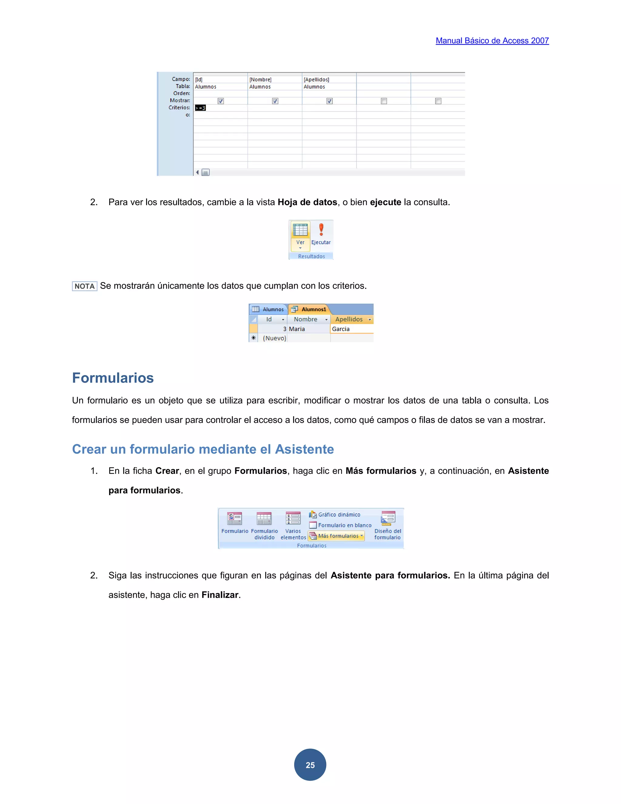 Manual Básico de Access 2007




    2.     Para ver los resultados, cambie a la vista Hoja de datos, o bien ejecute la consulta.




NOTA     Se mostrarán únicamente los datos que cumplan con los criterios.




Formularios
Un formulario es un objeto que se utiliza para escribir, modificar o mostrar los datos de una tabla o consulta. Los

formularios se pueden usar para controlar el acceso a los datos, como qué campos o filas de datos se van a mostrar.


Crear un formulario mediante el Asistente
    1.     En la ficha Crear, en el grupo Formularios, haga clic en Más formularios y, a continuación, en Asistente

           para formularios.




    2.     Siga las instrucciones que figuran en las páginas del Asistente para formularios. En la última página del

           asistente, haga clic en Finalizar.




                                                            25
 