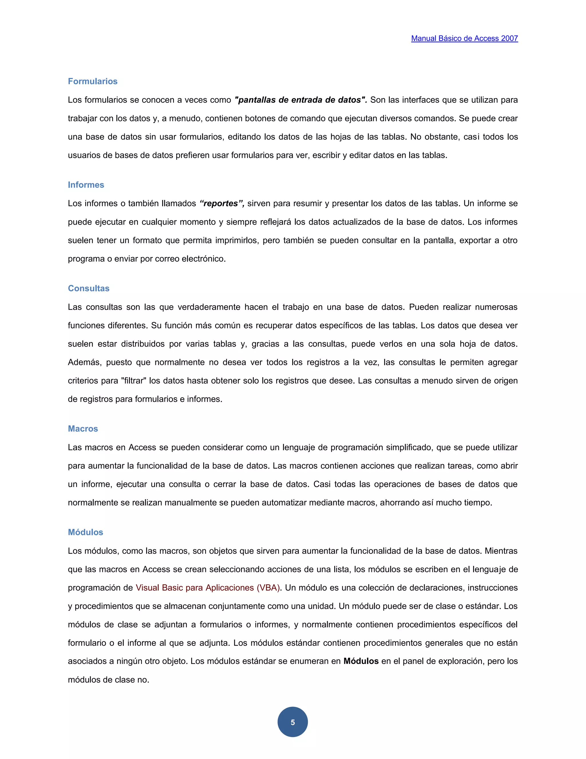 Manual Básico de Access 2007




Formularios

Los formularios se conocen a veces como "pantallas de entrada de datos". Son las interfaces que se utilizan para

trabajar con los datos y, a menudo, contienen botones de comando que ejecutan diversos comandos. Se puede crear

una base de datos sin usar formularios, editando los datos de las hojas de las tablas. No obstante, casi todos los

usuarios de bases de datos prefieren usar formularios para ver, escribir y editar datos en las tablas.


Informes

Los informes o también llamados “reportes”, sirven para resumir y presentar los datos de las tablas. Un informe se

puede ejecutar en cualquier momento y siempre reflejará los datos actualizados de la base de datos. Los informes

suelen tener un formato que permita imprimirlos, pero también se pueden consultar en la pantalla, exportar a otro

programa o enviar por correo electrónico.


Consultas

Las consultas son las que verdaderamente hacen el trabajo en una base de datos. Pueden realizar numerosas

funciones diferentes. Su función más común es recuperar datos específicos de las tablas. Los datos que desea ver

suelen estar distribuidos por varias tablas y, gracias a las consultas, puede verlos en una sola hoja de datos.

Además, puesto que normalmente no desea ver todos los registros a la vez, las consultas le permiten agregar

criterios para "filtrar" los datos hasta obtener solo los registros que desee. Las consultas a menudo sirven de origen

de registros para formularios e informes.


Macros

Las macros en Access se pueden considerar como un lenguaje de programación simplificado, que se puede utilizar

para aumentar la funcionalidad de la base de datos. Las macros contienen acciones que realizan tareas, como abrir

un informe, ejecutar una consulta o cerrar la base de datos. Casi todas las operaciones de bases de datos que

normalmente se realizan manualmente se pueden automatizar mediante macros, ahorrando así mucho tiempo.


Módulos

Los módulos, como las macros, son objetos que sirven para aumentar la funcionalidad de la base de datos. Mientras

que las macros en Access se crean seleccionando acciones de una lista, los módulos se escriben en el lenguaje de

programación de Visual Basic para Aplicaciones (VBA). Un módulo es una colección de declaraciones, instrucciones

y procedimientos que se almacenan conjuntamente como una unidad. Un módulo puede ser de clase o estándar. Los

módulos de clase se adjuntan a formularios o informes, y normalmente contienen procedimientos específicos del

formulario o el informe al que se adjunta. Los módulos estándar contienen procedimientos generales que no están

asociados a ningún otro objeto. Los módulos estándar se enumeran en Módulos en el panel de exploración, pero los

módulos de clase no.



                                                           5
 