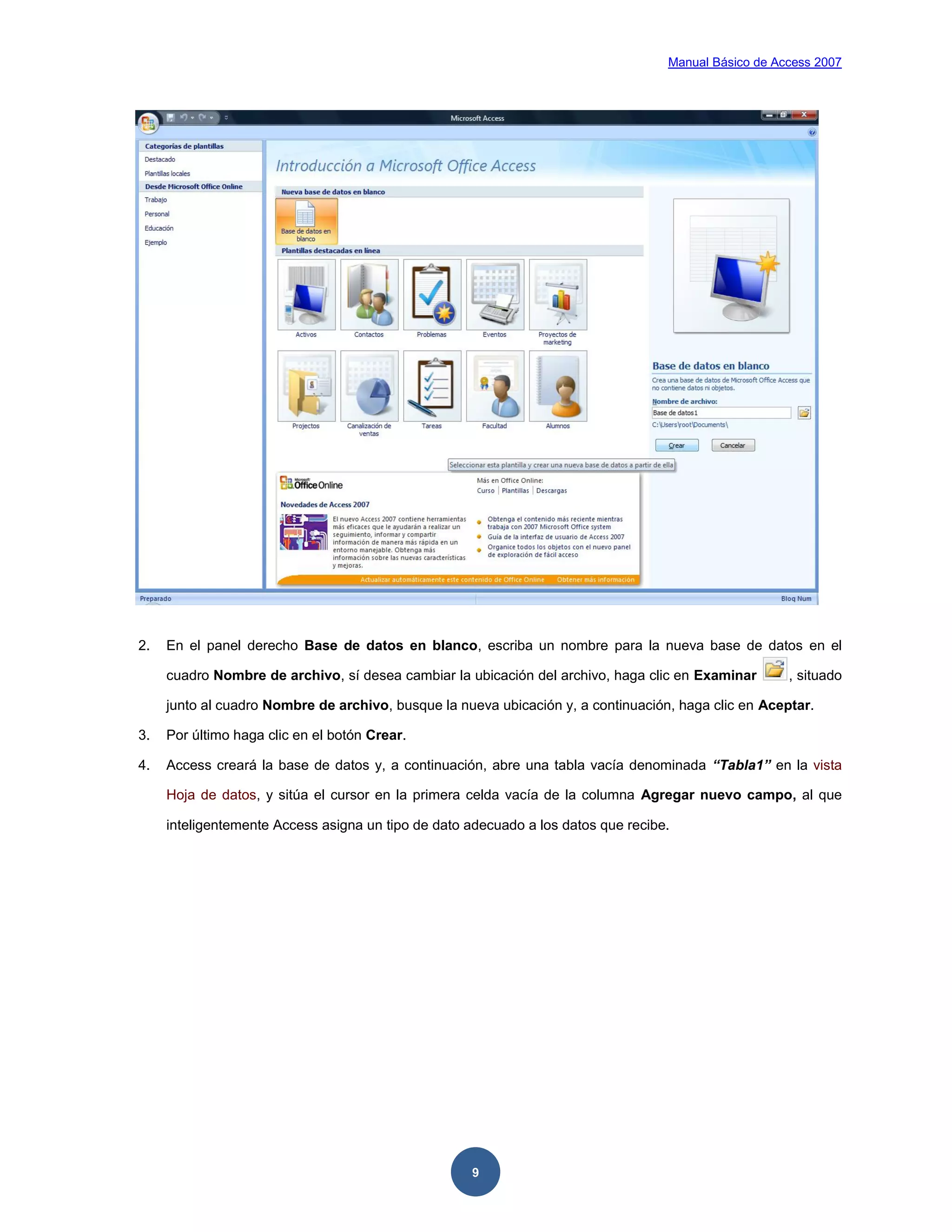 Manual Básico de Access 2007




2.   En el panel derecho Base de datos en blanco, escriba un nombre para la nueva base de datos en el

     cuadro Nombre de archivo, sí desea cambiar la ubicación del archivo, haga clic en Examinar       , situado

     junto al cuadro Nombre de archivo, busque la nueva ubicación y, a continuación, haga clic en Aceptar.

3.   Por último haga clic en el botón Crear.

4.   Access creará la base de datos y, a continuación, abre una tabla vacía denominada “Tabla1” en la vista

     Hoja de datos, y sitúa el cursor en la primera celda vacía de la columna Agregar nuevo campo, al que

     inteligentemente Access asigna un tipo de dato adecuado a los datos que recibe.




                                                     9
 
