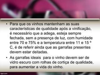 • Para que os vinhos mantenham as suas
características de qualidade após a vinificação,
é necessário que a adega, esteja sempre
fechada, sem a presença de luz, com humidade
entre 70 e 75% e a temperatura entre 11 e 15 º
C, é de referir ainda que as garrafas presentes
devem estar deitadas.
• As garrafas ideais para o vinho devem ser de
vidro escuro com rolhas de cortiça de qualidade,
para aumentar a vida do vinho.
 