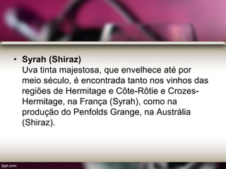 • Syrah (Shiraz)
Uva tinta majestosa, que envelhece até por
meio século, é encontrada tanto nos vinhos das
regiões de Hermitage e Côte-Rôtie e Crozes-
Hermitage, na França (Syrah), como na
produção do Penfolds Grange, na Austrália
(Shiraz).
 