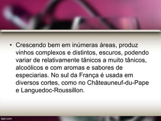 • Crescendo bem em inúmeras áreas, produz
vinhos complexos e distintos, escuros, podendo
variar de relativamente tânicos a muito tânicos,
alcoólicos e com aromas e sabores de
especiarias. No sul da França é usada em
diversos cortes, como no Châteauneuf-du-Pape
e Languedoc-Roussillon.
 