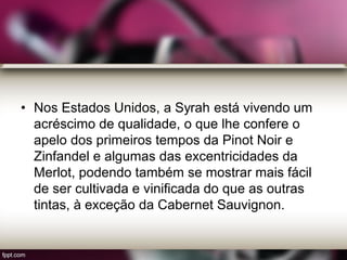 • Nos Estados Unidos, a Syrah está vivendo um
acréscimo de qualidade, o que lhe confere o
apelo dos primeiros tempos da Pinot Noir e
Zinfandel e algumas das excentricidades da
Merlot, podendo também se mostrar mais fácil
de ser cultivada e vinificada do que as outras
tintas, à exceção da Cabernet Sauvignon.
 