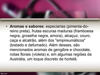 • Aromas e sabores: especiarias (pimenta-do-
reino preta), frutas escuras maduras (framboesa
negra, groselha negra, amora), alcaçuz, couro,
caça e alcatrão, além dos "empireumáticos"
(tostado e defumado). Além desses, são
mencionados aromas de gengibre e chocolate,
notas florais (violeta) e, em algumas regiões da
Austrália, um toque discreto de hortelã.
 