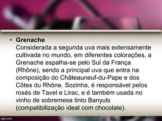 • Grenache
Considerada a segunda uva mais extensamente
cultivada no mundo, em diferentes colorações, a
Grenache espalha-se pelo Sul da França
(Rhône), sendo a principal uva que entra na
composição do Châteauneuf-du-Pape e dos
Côtes du Rhône. Sozinha, é responsável pelos
rosés de Tavel e Lirac, e é também usada no
vinho de sobremesa tinto Banyuls
(compatibilização ideal com chocolate).
 